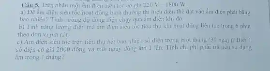 Câu 5. Trên nhãn một ấm điện siêu tốc có ghi 220V-1800W
a) Để ấm điện siêu tốc hoạt động bình thường thì hiệu điện thế đặt vào ấm điện phải bằng
bao nhiêu? Tính cường độ dòng điện chạy qua âm điện khi đó.
b) Tính nǎng lượng điện mà âm điên siêu tốc tiêu thụ khi hoạt động liên tục trong 6 phút
theo đơn vị jun (J)
c) Âm điện siêu tốc trên tiêu thụ hết bao nhiêu sô điên trong một tháng (30 ngày)?Biết 1
số điện có giá 2000 đồng và mỗi ngày dùng ấm 1 lần. Tính chi phí phải trả nếu sử dụng
ấm trong 1 tháng?