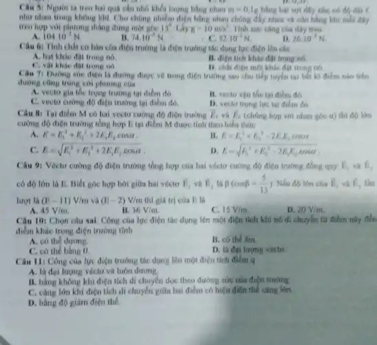 Câu 51 Nguoi la treo hai qua câu nhỏ khối lượng bằng nhau m=0,1g bằng hai sợi dây nhe so
O_(2)arrow F_(2)
như nhau trong không khí. Cho chúng nhiễm điện bằng nhau chúng đây nhau và cân bằng khi
treo hợp với phương thàng dung một góc 15^9 Lấy g=10m/s^2 Tinh sue cang cas day treo.
A. 104.10^-3N
It 74.10^-3N
52.10^-3N
D. 26.10^-3N
Câu 6: Tính chất cơ bán của điện trường là điện trường tác dụng lực điện lên các
A. hạt khác đột trong no.
B. dien tich khic đột trong no.
C. vật khác đột trong no.
D. chất điện mbi khác đạt trong nó.
Câu 71 Dường sue điện là đường được vẽ trong điện trường sao cho tiếp tuyến tại bất kì điểm nào trên
đường cũng trùng với phương của
A. vector gia toe trọng trường tại điểm đó.
B. vecto vận tốc tại điểm đó.
C. vecto curong do điện trường tại điểm do.
D. vecto trong lue tai điểm đó.
Câu 8: Tại điểm M có hai vecto cường độ điện trường overrightarrow (E)_(1) và overrightarrow (E)_(2) (chúng hợp với nhau góc a) thì đó lớn
cường độ điện trường tồng hợp E tại điểm M được tính theo biểu thức
A. E=E_(1)^2+E_(2)^2+2E_(1)E_(2)cdot cosalpha 
B E=E_(1)^2+E_(2)^2-2E_(1)E_(2)cosalpha 
C. E=sqrt (E_(1)^2+E_(2)^2+2E_(1)E_(2)cdot cosalpha )
D E=sqrt (E_(1)^2+E_(2)^2-2E_(1)E_(2)cosalpha )
độ điện trường tổng hợp của hai véctơ cường độ điện trường đồng quy overrightarrow (E)_(4) overrightarrow (E)_(2)
có độ lớn là E. Biết góc hợp bởi giữa hai véctơ overrightarrow (E)_(1) và overrightarrow (E)_(2) là beta (cosbeta =(5)/(13)) Nếu đó lớn của overrightarrow (E)_(5) overrightarrow (E)_(2)
lượt là (E-11)V/m và (E-2)V/m thì giá trị của E là
A 45V/m
B 36V/m
C. 15V/m
D. 20V/m
Câu 10: Chọn câu sai. Công của lực điện tác dụng lên một điện tích khi nó di chuyên tư điểm này đến
điểm khác trong điện trường tĩnh
A. có thể dương.
B. có the am
C. có thể bằng
D. lá đai lượng vecto.
Câu 11: Công của lực điện trường tác dụng lên một điện tích điểm q
A. là đại lượng véctơ và luôn dương.
B. bằng không khi điện tích di chuyển dọc theo đường sức của điện trường
C. càng lớn khi điện tích di chuyển giữa hai điểm có hiệu điện thế càng lớn.
D. bằng độ giảm điện thế.