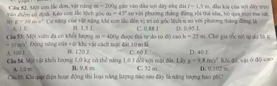 Câu 52. Một con lắc đơn, vật nặng m=200g gắn vào đầu sợi dây nhẹ dài l=1,5m đầu kia của sợi dây treo
vào điểm cố định Kéo con lắc lệch góc alpha _(0)=45^circ  so với phương thǎng đứng rồi thả nhẹ , bỏ qua mọi ma sát.
lấy g=10m/s^2 Cơ nǎng của vật nặng khi con lắc đến vị trí có góc lệch a so với phương thǎng đứng là
A. 1J.
B. 1,5J.
C. 0,88 J
D. 0,95 J.
Câu 53: Một viên đá có khối lượng m=400g được thả tự do từ độ cao h=25m Cho gia tốc rơi tự do là g
=10m/s^2 Động nǎng của vật khi vật cách mặt đất 10 m là
A. 100J.
B. 120J.
C. 60 J.
D. 40J.
Câu 54. Một vật khối lượng 1,0 kg có thể nǎng 1,0 J đối với mặt đất. Lấy g=9,8m/s^2 . Khi đó, vật ở độ cao
A. 1,0 m.	B. 9.8 m
C. 32 m.
D. 0,102 m.
Câu 55: Khi quạt điện hoạt động thì loại nǎng lượng nào sau đây là nǎng lượng hao phí?