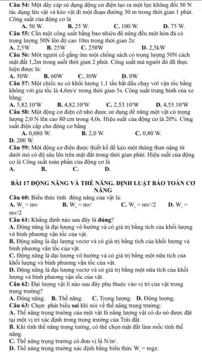 Câu 54: Một dây cáp sử dụng động cơ điện tạo ra một lực không đổi 50 N
tác dụng lên vật và kéo vật đi một đoạn đường 30 m trong thời gian 1 phút.
Công suất của động cơ là
A. 50 W.
B. 25 W.
C. 100 W.
D. 75 W.
Câu 55: Cần một công suất bằng bao nhiêu để nâng đều một hòn đá có
trọng lượng 50N lên độ cao 10m trong thời gian 2s:
A. 2,5W
B. 25W
C. 250W
D. 2,5kW
Câu 56: Một người cố gắng ôm một chồng sách có trọng lượng 50N cách
mặt đất 1,2m trong suốt thời gian 2 phút. Công suất mà người đó đã thực
hiện được là:
A. 50W
B. 60W
C. 30W
D. OW
Câu 57: Một chiếc xe có khối lượng 1,1 tấn bắt đầu chạy với vận tốc bằng
không với gia tốc là 4,6m/s^2 trong thời gian 5s.Công suất trung bình của xe
bằng:
A. 5,82.10'W
B. 4,82.10 W
C. 2,53.10 W
D. 4,53.10W
Câu 58: Một động cơ điện cỡ nhỏ được sử dụng để nâng một vật có trọng
lượng 2,0 N lên cao 80 cm trong 4 ,0s. Hiệu suất của động cơ là 20%  . Công
suất điện cấp cho động cơ bằng
A. 0,080 W.
B. 2,0 W.
C. 0,80 W.
D. 200 W.
Câu 59: Một động cơ điện được thiết kế để kéo một thùng than nặng từ
dưới mỏ có độ sâu lên trên mặt đất trong thời gian phút. Hiệu suất của động
cơ là Công suất toàn phân của động cơ là
A.
B.
C.
D.
BÀI 17 ĐỘNG NĂNG VÀ THẾ NĂNG. ĐỊNH LUẬT BẢO TOÀN CO
NĂNG
Câu 60: Biểu thức tính động nǎng của vật là:
A. W_(d)=mv
B. W_(d)=mv^2
C. W_(d)=mv^2/2
D. W_(d)=
mv/2
Câu 61: Khẳng định nào sau đây là đúng?
A. Động nǎng là đại lượng vô hướng và có giá trị bằng tích của khối lượng
và bình phương vận tốc của vật.
B. Động nǎng là đại lượng vectơ và có giá trị bằng tích của khối lượng và
bình phương vận tốc của vật.
C. Động nǎng là đại lượng vô hướng và có giá trị bằng một nữa tích của
khối lượng và bình phương vận tốc của vật.
D. Động nǎng là đại lượng vectơ và có giá trị bằng một nữa tích của khối
lượng và bình phương vận tốc của vật.
Câu 62: Đại lượng vật lí nào sau đây phụ thuộc vào vị trí của vật trong
trọng trường?
A. Động nǎng. B. Thế nǎng.
C. Trọng lượng. D. Động lượng.
Câu 63: Chọn phát biểu sai khi nói về thế nǎng trọng trường:
A. Thế nǎng trọng trường của một vật là nǎng lượng vật có do nó được đặt
tại một vị trí xác định trong trọng trường của Trái đất.
B. Khi tính thế nǎng trọng tường, có thể chọn mặt đất làm mốc tính thế
nǎng.
C. Thế nǎng trọng trường có đơn vị là N/m^2
D. Thế nǎng trọng trường xác định bằng biểu thức W=mgZ