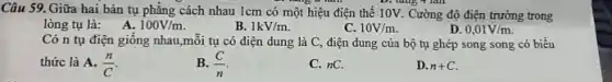 Câu 59. Giữa hai bản tụ phẳng cách nhau 1cm có một hiệu điện thế 10V. Cường độ điện trường trong
D. tǎng 7 lần
lòng tụ là: A.
100V/m
B. 1kV/m
C. 10V/m
D 0,01V/m
Có n tụ điện giống nhau,mỗi tụ có điện dung là C điện dung của bộ tụ ghép song song có biểu
thức là A. (n)/(C)
B. (C)/(n)
C. nC.
D. n+C