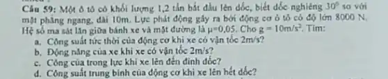 Câu 59: Một ô tô có khối lượng 1,2 tấn bắt đầu lên đốc, biết dốc nghiêng 30^circ  so với
mặt phẳng ngang, dài 10m. Lực phát động gây ra bởi động cơ ô tô có độ lớn 8000 N
Hệ số ma sát lần giữa bánh xe và mặt đường là mu =0,05 Cho g=10m/s^2 Tim:
a. Công suất tức thời của động cơ khi xe có vận tốc 2m/s
b. Động nǎng của xe khi xe có vận tốc 2m/s
c. Công của trong lực khi xe lên đến đinh dốc?
d. Công suất trung bình của động cơ khi xe lên hết dóc?