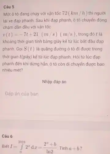 Câu 5
Một ô tô đang chạy với vận tốc 72(km/h) thì người
lái xe đạp phanh. Sau khi đạp phanh, ô tô chuyển động
châm dần đều với vận tốc
v(t)=-7t+21(m/s)(m/s) trong đó t là
khoảng thời gian tính bằng giây kể từ lúc bằt đầu đạp
phanh. Gọi S(t) là quãng đường ô tô đi được trong
thời gian t(giây) kể từ lúc đạp phanh. Hỏi từ lúc đạp
phanh đến khi dừng hẳn, ô tô còn di chuyển được bao
nhiêu mét?
Nhập đáp án
square 
Câu 6
Biết I=int _(0)^20242^xdx=(2^a+b)/(ln2) . Tính a+b ?