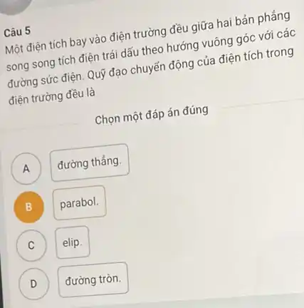 Câu 5
Một điện tích bay vào điện trường đều giữa hai bản phẳng
song song tích điện trái dấu theo hướng vuông góc với các
đường sức điện. Quỹ đạo chuyển động của điện tích trong
điện trường đều là
Chọn một đáp án đúng
A đường thẳng. A
B
parabol.
C )
elip.
D v
đường tròn.