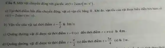 Câu 5.Một vật chuyển độ ng với gia tốc a(t)=2cost(m/s^2)
a) Ta i thời điểm bắ t đầu chuyể n động.vật có vận tốc bằng 0 Khi đó,vận tốc của vật đượ c biểu diễn bởi hàm số
v(t)=2sint(m/s)
b)Vận tốc của vật tại thờ i điềm t=(pi )/(2) là 1m/s
c) Quã ng đường vật đi được từ thời điểm t=0(s) đến thờ i điểm t=pi (s) là 4m.
d) Quang đường vật đi được từ thời điểm t=(pi )/(2)(s)
đến thờ i điểm t=(3pi )/(4) (s) là 2m.