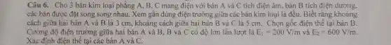 Câu 6. Cho 3 bản kim loại phẳng A, B, C mang điện với bản A và C tích điện âm, bản B tích điện dương,
các bản được đặt song song nhau . Xem gần đúng điện trường giữa các bản kim loại là đều. Biết rằng khoảng
cách giữa hai bản A và B là 3 cm, khoảng cách giữa hai bản B và C là 5 cm. Chọn gốc điện thế tại bản B.
Cường độ điện trường giữa hai bản A và B.B và C có độ lớn lần lượt là E_(1)=200V/m và E_(2)=600V/m
Xác định điện thế tai các bản A và C.