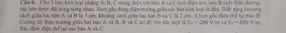 Câu 6. Cho 3 bản kim loại phẳng A, B, C mang điện với bản A và C tích điện âm, bản B tích điện dương,
các bản được đặt song song nhau . Xem gần đúng điện trường giữa các bản kim loại là đều. Biết rằng khoảng
cách giữa hai bản A và B là 3 cm, khoảng cách giữa hai bản B và C là 5 cm. Chọn gốc điện thế tại bản B.
Cường độ điện trường giữa hai bản A và B , B và C có độ lớn lần lượt là E_(1)=200V/m và E_(2)=600V/m
Xác định điện thế tại các bản A và C.