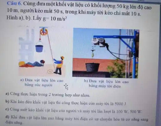 Câu 6. Cùng đưa một khối vật liệu có khối lượng 50 kg lên độ cao
10 m, người kéo mất 50 s , trong khi máy tời kéo chỉ mất 10 s.
Hình a), b). Lấy g=10m/s^2
a) Công thực hiện trong 2 trường hợp như nhau.
b) Khi kéo đều khối vật liệu thì công thực hiện của máy tời là 5000 J
c) Công suất kéo khối vật liệu của người và máy tời lần lượt là 100 W, 500 W.
d) Khi đưa vật liệu lên cao bǎng máy tời điện có sự chuyển hóa từ cơ nǎng sang
điện nǎng.