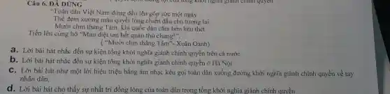 Câu 6. ĐẢ DÙNG
"Toàn dân Việt Nam đứng đều lên góp sức một ngày
Thề đem xương máu quyết lòng chiến đấu cho tương lai
Mười chín tháng Tám.khi quốc dân cǎm hờn kêu thét
Tiến lên cùng hô "Mau diệt tan hết quân thù chung!".
("Mười chín tháng Tám "- Xuân Oanh)
a. Lời bài hát nhắc đến sự kiện tổng khởi nghĩa giành chính quyền trên cả nước
b. Lời bài hát nhắc đến sự kiện tổng khởi nghĩa giành chính quyền ở Hà Nội
C. Lời bài hát như một lời hiệu triệu bằng âm nhạc kêu gọi toàn dân xuống đường khởi nghĩa giành chính quyền về tay
nhân dân.
d. Lời bài hát cho thấy sự nhất trí đồng lòng của toàn dân trong tổng khởi nghĩa giành chính quyền