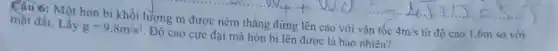 Câu 6: Một hon bi khối lượng m được ném thǎng đứng lên cao với vận tốc 4m/s từ độ cao I 6m so với
mặt đất. Lấy g=9,8m/s^2 Độ cao cực đại mà hòn bi lên được là bao nhiêu?