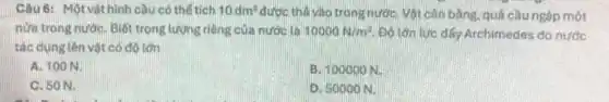 Câu 6: Mộtvật hình cầu có thể tích 10dm^3 được thả vào trong nướC. Vật cân bằng.quả cầu ngộp một
nửa trong nướC. Biết trọng lượng riêng của nước là 10000N/m^3	Archimedes do nước
tác dụng lên vệt có đó lớn
A. 100 N.
B. 100000 N.
C. 50 N.
D. 50000 N.