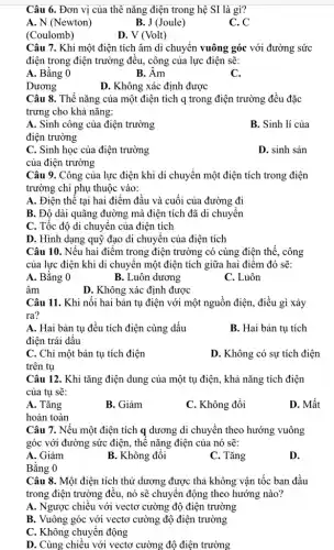 Câu 6. Đơn vị của thê nǎng điện trong hệ SI là gì?
A. N (Newton)
B. J (Joule)
C. C
(Coulomb)
D. V (Volt)
Câu 7. Khi một điện tích âm di chuyển vuông góc với đường sức
điện trong điện trường đều, công của lực điện sẽ:
A. Bằng 0
B. Âm
C.
Dương
D. Không xác định được
Câu 8. Thế nǎng của một điện tích q trong điện trường đều đặc
trưng cho khả nǎng:
A. Sinh công của điện trường
điện trường
B. Sinh lí của
C. Sinh học của điện trường
của điện trường
D. sinh sản
Câu 9. Công của lực điện khi di chuyển một điện tích trong điện
trường chỉ phụ thuộc vào:
A. Điện thế tại hai điểm đầu và cuối của đường đi
B. Độ dài quãng đường mà điện tích đã di chuyển
C. Tốc độ di chuyển của điện tích
D. Hình dạng quỹ đạo di chuyển của điện tích
Câu 10. Nếu hai điểm trong điện trường có cùng điện thế , công
của lực điện khi di chuyển một điện tích giữa hai điểm đó sẽ:
A. Bằng 0
B. Luôn dương
C. Luôn
âm
D. Không xác định được
Câu 11. Khi nối hai bản tụ điện với một nguồn điện , điều gì xảy
ra?
A. Hai bản tụ đều tích điện cùng dấu
điện trái dấu
B. Hai bản tụ tích
C. Chỉ một bản tụ tích điện
D. Không có sự tích điện
trên tụ
Câu 12. Khi tǎng điện dung của một tụ điện, khả nǎng tích điện
của tụ sẽ:
A. Tǎng
B. Giảm
C. Không đổi
D. Mất
hoàn toàn
Câu 7. Nếu một điện tích q dương di chuyển theo hướng vuông
góc với đường sức điện, thế nǎng điện của nó sẽ:
A. Giảm
Bằng 0
B. Không đổi
C. Tǎng
D.
Câu 8. Một điện tích thử dương được thả không vận tốc ban đầu
trong điện trường đều.nó sẽ chuyển động theo hướng nào?
A. Ngược chiều với vectơ cường độ điện trường
B. Vuông góc với vectơ cường độ điện trường
C. Không chuyển động
D. Cùng chiều với vectơ cường độ điện trường