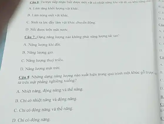 Câu 6 :Ta trực tiếp nhận biết được một vật có nhiệt nǎng khi vật dó có khả nǎng nào?
A. Làm tǎng khối lượng vật kháC.
B. Làm nóng một vật kháC.
C. Sinh ra lực đẩy làm vật khác chuyển động.
D. Nồi được trên mặt nước
Câu 7 :Dạng nǎng lượng nào không phải nǎng lượng tái tạo?
A. Nǎng lượng khí đốt.
B. Nǎng lượng gió.
C. Nǎng lượng thuỷ triều.
D. Nǎng lượng mặt trời.
Câu 8 :Những dạng nǎng lượng nào xuất hiện trong quá trình một khúc gỗ trượt có
từ trên mặt phẳng nghiêng xuống?
A. Nhiệt nǎng, động nǎng và thế nǎng.
B. Chỉ có nhiệt nǎng và động nǎng.
C. Chi có động nǎng và thế nǎng.
D. Chi có động nǎng.
B. q
C. h
D.
Câu
A.
B. I
C.
D.
Câ
A.
B.
C.
D.
B.
C:
gi
C