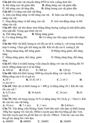 Câu 64: Khi một vật chuyển động RTD từ trên xuống dưới thì:
A. thế nǎng của vật giảm dần.
B. động nǎng của vật giảm dần.
C. thế nǎng của vật tǎng dần.
D. động lượng của vật giảm dần.
Câu 65: Cơ nǎng của một vật bằng
A. hiệu của động nǎng và thế nǎng của vật.
nǎng của vật.
B. hiệu của thế nǎng và động
C. tổng động nǎng và thế nǎng của vật.
nǎng của vật.
D. tích của động nǎng và thế
Câu 69: Một vật nhỏ được ném thẳng đứng hướng xuống từ một điểm phía
trên mặt đất. Trong quá trình vật rơi
A. Thế nǎng tǎng.
B. Động nǎng giảm.
C. Cơ nǎng không đổi.
D. Cơ nǎng cực tiểu ngay trước khi chạm
đất.
Câu 66: Một vật khối lượng m rời độ cao từ h xuống h, xét trong trường
hợp lí tưởng. Chọn gốc thế nǎng tại đất. Khi rời độ cao h, xuống h . thì
A. Động nǎng tǎng., thế nǎng giảm	B Động nǎng giảm., thế nǎng
tǎng
C. Động nǎng giảm , thế nǎng giảm
tǎng
D. Động nǎng tǎng , thế nǎng
Câu 67: Một ô tô khối lượng 4 tấn chuyển động với vận tốc không đổi 54
km/h . Động nǎng của ô tô tải bằng
A. 450 kJ.
B. 69 kJ.
C. 900 kJ.
D. 120 kJ.
Câu 68: Một ôtô khối lượng 1000 kg chuyển động với vận tốc 72km/h
Động nǎng của ô tô có giá trị:
A. 10^5J
25,92cdot 10^5J
C. 2.10^5J
D.
51,84cdot 10^5J
Câu 69: Một vật có khối lượng m=400g và động nǎng 20 J. Khi đó vận
tốc của vật ?
A. 0,32m/s
B. 36km/h
C. 36m/s
D.10
km/h
Câu 70: Một vật trọng lượng 10 N có động nǎng 50 J (Lấy g=10m/s^2) ). Khi
đó vân tốc của vật bằng
A. 10m/s
B. 7,1m/s
C. 1m/s
D. 0,45m/s
Câu 71: Vận động viên Hoàng Xuân Vinh bắn một viên đạn có khối lượng
100g bay ngang với vận tốc 300m/s xuyên qua tấm bia bằng gỗ dày 5cm.
Sau khi xuyên qua bia gỗ thì đạn có vận tốc 100m/s . Tính lực cản của tấm
bia gỗ tác dụng lên viên đạn.
A. 8000N
B. 6000N
C. 3600N
D. 5600N