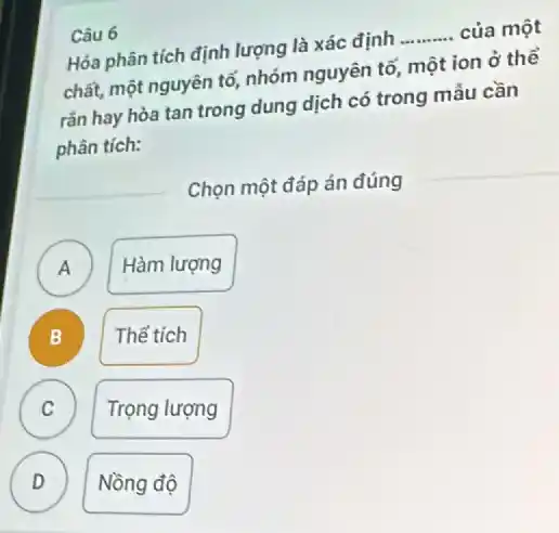 Câu 6
Hóa phân tích định lượng là xác định __ của một
chất, một nguyên tố,nhóm nguyên tố, một ion ở thể
rắn hay hòa tan trong dung dịch có trong mẫu cần
phân tích:
Chọn một đáp án đúng
A )
Hàm lượng
B
Thế tich
C
Trọng lượng
D
Nồng độ