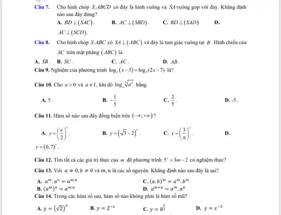 Câu 7. Cho hình chóp S.ABCD có đáy là hình vuông và SA vuông góp với đáy. Khẳng định
nào sau đây đúng?
A. BDbot (SAC)
B. ACbot (SBD)
C. BDbot (SAD)
D.
ACbot (SCD)
Câu 8. Cho hình chóp S.ABC có SAbot (ABC) và đáy là tam giác vuông tại B . Hình chiếu của
SC trên mặt phẳng (ABC) là
A.SB. B.SC.
C. AC .
D. AB.
Câu 9. Nghiệm của phương trình log_(2)(x-3)=log_(2)(2x-7) là?
Câu 10. Cho agt 0 và aneq 1 , khi đó log_(a)sqrt [5](a^2) bằng
A. 5 .
B. -(1)/(5)
C. (2)/(5)
D. -5
Câu 11. Hàm số nào sau đây đồng biến trên (-infty ;+infty )
A. y=((e)/(2))^x
B. y=(sqrt (3)-2)^x
C. y=((3)/(pi ))^x
D.
y=(0,7)^x
Câu 12. Tìm tất cả các giá trị thực của m để phương trình 5^x=3m-2 có nghiệm thực?
Câu 13. Với aneq 0,bneq 0 và m, n là các số nguyên. Khẳng định nào sau đây là sai?
A. a^mcdot a^n=a^mcdot n
C. (a.b)^m=a^mcdot b^m
B. (a^m)^n=a^mcdot n
D. a^m+n=a^mcdot a^n
Câu 14. Trong các hàm số sau, hàm số nào không phải là hàm số mũ?
A. y=(sqrt (2))^x
B. y=2^-x
y=8^(x)/(3)
D. y=x^-2