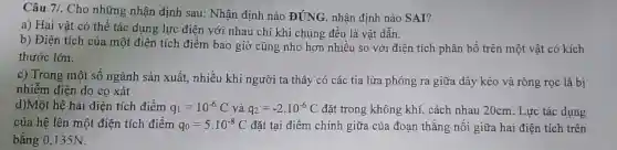 Câu 7/. Cho những nhận định sau: Nhận định nào
DUNG nhận định nào SAI?
a) Hai vật có thể tác dụng lực điện với nhau chi khi chúng đều là vật dẫn.
b) Điện tích của một điện tích điểm bao giờ cũng nhỏ hơn nhiều so với điện tích phân bố trên một vật có kích
thước lớn.
c) Trong một số ngành sản xuất, nhiều khi người ta thấy có các tia lửa phóng ra giữa dây kéo và ròng rọc là bị
nhiễm điện do cọ xát
d)Một hệ hai điện tích điểm q_(1)=10^-6C và q_(2)=-2cdot 10^-6C đặt trong không khí.cách nhau 20cm. Lực tác dụng
của hệ lên một điện tích điểm q_(0)=5cdot 10^-8C đặt tại điểm chính giữa của đoạn thẳng nối giữa hai điện tích trên
bằng 0,135N.