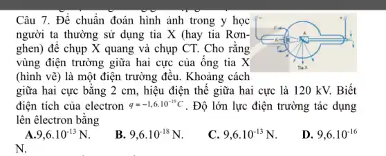 Câu 7. Để chuẩn đoán hình ảnh trong y học
người ta thường sử dụng tia X (hay tia Rơn-
ghen) để chụp X quang và chụp CT.. Cho rằng
vùng điện trường giữa hai cực của ống tia X
(hình vẽ) là một điện trường đều . Khoảng cách
giữa hai cực bằng 2 cm, hiệu điện thế giữa hai cực là 120 kV. Biết
điện tích của electron q=-1,6cdot 10^-19C . Độ lớn lực điện trường tác dụng
lên êlectron bằng
A 9,6cdot 10^-13N
B 9,6cdot 10^-18N
9,6cdot 10^-13N
D 9,6.10^-16
N.