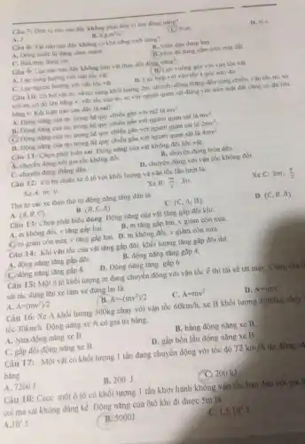 Câu 7: Don vi nào sau đây không phài đơn vị của động nang?
A. J
B. Kgcdot m^2/s^2
(C) N.m
D. N.s
Câu 8: Vật nào sau đây không có khả nǎng sinh công?
A. Dong nuroclu dang chảy mạnh
B. Viên đạn đang bay.
C. Bua may dang rori
D. Hòn đá đang nằm trên mạt đất.
Câu 9: Lực nào sau đây không làm vật thay đổi động nang?
A. Lure cung hurong với vận tốc vật
B. Lực vuông góc với vận tốc vật
C. Lực ngược hương với vận tốc vật
D. Lực hợp với vận tốc 1 góc nào đó.
Câu 10: Có hai vật mi và m:cùng khối lượng 2m chuyển động thẳng đều cùng chiều, vận tốc mi so
với m_(2) có độ lớn bằng v, vận tốc của m2 so với người quan sát đứng yên trên mặt đất cũng có độ lớn
bằng v. Kết luận nào sau đây là sai?
A. Dong nang cua m trong hệ quy chiếu gắn với m2 là mv^2
B. Động nang cua mz trong hệ quy chiếu gắn với người quan sát là mv^2
C. Động nǎng của mi trong hệ quy chiếu gắn với người quan sát là
2mv^2
D. Động nǎng của mi trong hệ quy chiếu gần với người quan sát là 4mv^2
Câu 11: Chọn phát biểu sai. Động nǎng của vật không đổi khi vật:
A. chuyển động với gia tốc không đổi.
B. chuyển động tròn đều.
C. chuyển động thẳng đều.
D. chuyển động với vận tốc không đổi
Câu 12: Có ba chiếc xe ô tô với khối lượng và vận tốc lần lượt là:
Xe A: m,v.
Xe B: (m)/(2) 3v.
Xe C:3m, (v)/(2)
Thứ tự các xe theo thứ tự động nǎng tǎng dần là
A (A,B,C)
(B,C,A)
C. (C,A,B)
D. (C,B,A)
Câu 13: Chọn phát biểu đúng. Động nǎng của vật tǎng gấp đôi khi:
A. m không đôi, v tǎng gấp hai.
B. m tǎng gấp hai, v giảm còn nửa.
C. m giảm còn nửa.v tǎng gấp hai.D. m không đôi, v giảm còn nữa.
Câu 14: Khi vận tốc của vật tǎng gấp đôi, khối lượng tǎng gấp đôi thì:
A. động nǎng tǎng gấp đôi.
B. động nǎng tǎng gấp 4.
C. động nǎng tǎng gấp 8.
D. Động nǎng tǎng gấp 6.
Câu 15: Một ô tô khối lượng m đang chuyển động với vận tốc overrightarrow (v) thi tài xế tắt máy. Công của l
sát tác dụng lên xe làm xe dừng lai là:
A. A=(mv^2)/2
B. A=-(mv^2)/2
C. A=mv^2
D. A=-mv^2
Câu 16: Xe A khối lượng 500kg chạy với vận tốc 60km/h xe B khối lượng 2000kg chay
tốc 30km/h Động nǎng xe A có giá trị bằng:
A. Nửa động nǎng xe B.
B. bằng động nǎng xe B
C. gấp đôi động nǎng xe B.
D. gấp bốn lần động nǎng xe B,
Câu 17: Một vật có khối lượng 1 tấn đang chuyển động với tốc độ 72km/h thì động nà
bằng
A. 7200J
B. 200J
C 200 kJ
Câu 18: Cccc một ô tô có khối lượng 1 tấn khởi hành không vận tốc ban đầu với gia t
coi ma sát không đáng kể. Động nǎng của ôtô khi đi được Sm là
A. 10^4J
B. 5000J
c 1,5cdot 10^4J