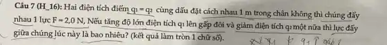 Câu 7 (H_16):Hai điện tích điểm
q_(1)=q_(2) cùng dấu đặt cách nhau 1 m trong chân không thì chúng đẩy
nhau 1 lực F=2,0N
Nếu tǎng độ lớn điện tích qi lên gấp đôi và giảm điện tích q2 một nữa thì lực đẩy
giữa chúng lúc này là bao nhiêu? (kết quả làm tròn 1 chữ số).