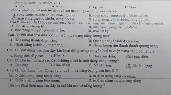 Câu 7: Mômen lực có đơn vị là
A. N.s.
B. N.m
C. kgcdot m/s
D. N/m
Câu 8: Ngẫu lực là mô t hệ gồm có hai lực cùng tác dung vào một vật,
A. song song,ngược : chiều , khác độ lớn.
B. song song cùng chiều,khác đô lớn.
D. song song , cùng chiều cùng độ lớn
C. song song,ngược chiêu, c ùng độ lớn.
C. sc Khi vât rắn không có trục qua y cố định chiu tác dụng của moment ngẫu lực thì vật sẽ quay quanh
A. trục đi qua trọng tâm. đi qua trong
C. truc thẳng đứng đi qua môt điểm.
B. truc nằm ngang qua m st điểm.
D. truc bất kỳ.
Câu 10:Pin mặt trời đã có sự chuyển hóa dang nǎng lượng nào?
A. Hóa nǎng thành điện nǎng
B. Quang nǎng ; thành điê n nǎng
C . Nhiệt nǎng th ành qi lang nǎng
D . Nǎng lượng âm thank 1 thàn h quang nǎng
Câu 11:Vật dụng nào sau đây khi hoạt động có sự chuyề n hoá từ điện nǎng sang cơ nǎng ?
A. Bóng đèn dây tóc . B. Bàn là.
C. Nồi com điên.
(D. Quat điên.
Câu 12:Đại lượng nào sau đây , không : phải là một d ang nǎng lượng?
A.Co nǎng.
B. Hóa nǎng.
C.Nhi êt nǎng.
D.Nhiệ t lượng.
Câu 13:Khi đang hoạt động,sự chuyển hóa nǎng lượng của bàn là là
(A) từ điên nǎng sang nhiệt nǎng.
B. từ điên nǎng sang cơ nǎng.
C. từ điện nǎng sang hóa nǎng.
D.từ điện nǎng sang g quar ng nǎng.
Câu 14:Phát biểu nào sau đây là sai khi nói về nǎng lượng ?