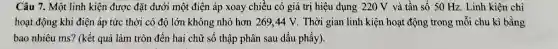 Câu 7. Một linh kiện được đặt dưới một điện áp xoay chiều có giá trị hiệu dụng 220 V và tần số 50 Hz.Linh kiên chi
hoạt động khi điện áp tức thời có độ lớn không nhỏ hơn 269,44 V . Thời gian linh kiện hoạt động trong mỗi chu kì bằng
bao nhiêu ms? (kết quả làm tròn đến hai chữ số thập phân sau dấu phẩy).