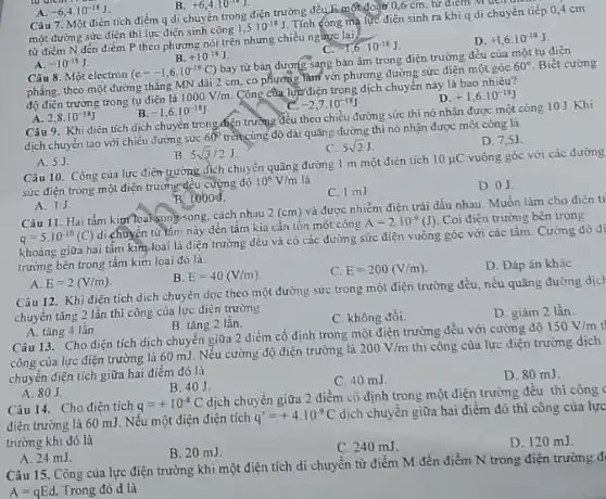 Câu 7. Một điện tích điểm q di chuyển trong điện trường đều E-một đoàn 0,6cm, từ điểm Muen
một đường sức điện thì lực điện sinh công
1,5cdot 10^-18J
Tính công mà lực điện sinh ra khi q di chuyển tiếp 04 cm
từ điểm N đến điểm P theo phương nói trên nhưng chiều ngược lại.
__
-1,6cdot 10^-18J
D. +1,6cdot 10^-18J
A. -6,4cdot 10^-18J
A. -10^-18J
B. +10^-18J
Câu 8. Một electron
(c=-1,6cdot 10^-19C)
bay từ bản dương sang bản âm trong điện trường đều của một tụ điện
phẳng, theo một đường thẳng MN dài 2 cm, có phương làm với phương đường sức điện một góc
60^circ  Biết cường
độ điện trường trong tụ điện là
1000V/m
Công đưa lực điện trong dịch chuyển này là bao nhiêu?
D +1,6cdot 10^-18J
A. 2,8cdot 10^-18J
B -1,6cdot 10^-18J
-2,7cdot 10^-18J
Câu 9. Khi diện tích dịch chuyển trong điện trường đều theo chiều đường sức thì nó nhận được một công 10 J. Khi
dịch chuyển tạo với chiều đường sức
60^circ 
trên cùng độ dài quãng đường thì nó nhận được một công là
C. 5sqrt (2)J
D. 7,5J
A. 5J.
B. 5sqrt (3)/2J
Câu 10. Công của lực điện trường dịch chuyển quãng đường 1 m một điện tích
10mu C vuông góc với các đường
sức điện trong một điện trường đều cường độ
10^6V/m là
C. 1 mJ
D. 0J
A. 1J
B. 1000 J.
Câu 11. Hai tấm kim"loại song-song, cách nhau
2(cm)
và được nhiễm điện trái dấu nhau. Muốn làm cho điện tí
q=5cdot 10^-10(C)
di chuyền từ lâm này đến tấm kia cần tốn một công
A=2cdot 10^-9(J) Coi điện trường bên trong
khoảng giữa hai tâm kim loại là diện trường đều và có các đường sức điện vuông góc với các tấm. Cường độ đi
trường bên trong tâm kim loại đó là:
B E=40(V/m)
C E=200(V/m)
D. Đáp án khác
A E=2(V/m)
Câu 12. Khi điện tích dịch chuyển dọc theo một đường sức trong một điện trường đều, nếu quãng đường dich
chuyển tǎng 2 lần thì công của lực diên trường
D. giàm 2 lần
C. không đồi.
A. tǎng 4 lần
B. tǎng 2 lần.
Câu 13. Cho diện tích dịch chuyển giữa 2 điểm cố định trong một điện trường đều với cường độ
150V/m
công của lực điện trường là 60 mJ Nếu cường độ điện trường là
200V/m thì công của lực điện trường dịch
chuyển điện tích giữa hai điểm đó là
D. 80 mJ.
B. 40J
C. 40 mJ
A. 80J.
Câu 14. Cho điện tích q=+10^-8C
dịch chuyển giữa 2 điểm cố định trong một điện trường đều thì công
điên trường là 60 mJ. Nếu một điện điện tích
q'=+4cdot 10^-9C
dịch chuyển giữa hai điểm đó thì công của lực
trường khi đó là
D. 120 mJ.
B. 20 mJ.
C. 240 mJ
A. 24 mJ
Câu 15. Công của lực điện trường khi một điện tích di chuyển từ điểm M đến điểm N trong điện trường đi
A=qEd. Trong đó d là
+6,4cdot 10^-18J