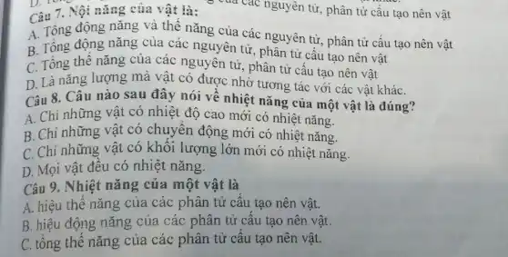 Câu 7. Nội nǎng của vật là:
A. Tông động nǎng và thế nǎng của các nguyên tử, phân tử cấu tạo nên vật
B. Tổng động nǎng của các nguyên tử , phân tử cấu tạo nên vật
C. Tổng thế nǎng của các nguyên tử:, phân tử cấu tạo nên vật
D. Là nǎng lượng mà vật có được nhờ tương tác với các vật kháC.
Câu 8. Câu nào sau đây nói về nhiệt nǎng của một vật là đúng?
A. Chỉ những vật có nhiệt độ cao mới có nhiệt nǎng.
B. Chỉ những vật có chuyển động mới có nhiệt nǎng.
C. Chỉ những vật có khối lượng lớn mới có nhiệt nǎng.
D. Mọi vật đều có nhiệt nǎng.
Câu 9. Nhiệt nǎng của một vật là
A. hiệu thế nǎng của các phân tử cấu tạo nên vật.
B. hiệu động nǎng của các phân tử cấu tạo nên vật.
C. tổng thế nǎng của các phân tử câu tạo nên vật.