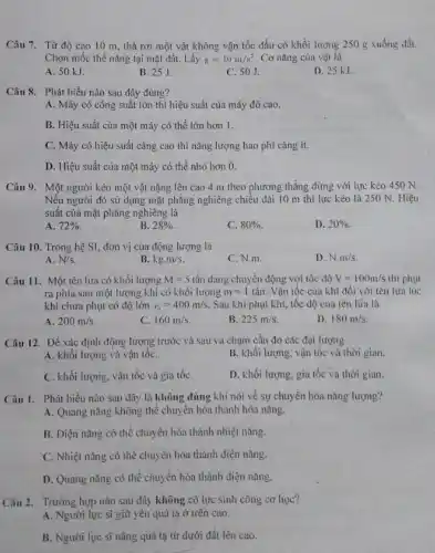 Câu 7. Từ độ cao 10 m, thả rơi một vật không vận tốc đầu có khối lượng 250 g xuống đất.
Chọn mốc thế nǎng tại mặt đất. Lấy g=10m/s^2 . Cơ nǎng của vật là
A. 50 kJ.
B. 25J.
C. 50J.
D. 25 kJ
Câu 8. Phát biểu nào sau đây đúng?
A. Máy có công suất lớn thì hiệu suất của máy đó cao.
B. Hiệu suất của một máy có thể lớn hơn 1.
C. Máy có hiệu suất càng cao thì nǎng lượng hao phí càng ít.
D. Hiệu suất của một máy có thể nhỏ hơn 0.
Câu 9. Một người kéo một vật nặng lên cao 4 m theo phương thǎng đứng với lực kéo 450 N.
Nếu người đó sử dựng mặt phẳng nghiêng chiếu dài 10 m thì lực kéo là 250 N. Hiệu
suất của mặt phẳng nghiêng là
A. 72% 
B. 28% 
C. 80% 
D. 20% 
Câu 10. Trong hệ SI, đơn vị của động lượng là
A. N/s
B. kg.m/s
C. N.m.
D. N.m/s
Câu 11. Một tên lửa có khối lượng M=5 tấn đang chuyển động với tốc độ V=100m/s thì phụt
ra phía sau một lượng khí có khối lượng m=1 tấn. Vận tốc của khí đối với tên lüa lúc
khí chưa phụt có độ lớn v_(1)=400m/s Sau khi phụt khí,tốc độ của tên lüa là
A. 200m/s
C. 160m/s
B. 225m/s
D. 180m/s
Câu 12. Để xác định động lượng trước và sau va chạm cần đo các đại lượng
A. khối lượng và vận tốC.
B. khối lượng, vận tốc và thời gian.
C. khối lượng, vận tốc và gia tốC.
D. khối lượng, gia tốc và thời gian.
Câu 1. Phát biểu nào sau đây là không đúng khi nói về sự chuyển hóa nâng lượng?
A. Quang nǎng Không thể chuyên hóa thành hóa nǎng.
B. Diện nǎng có thể chuyển hóa thành nhiệt nàng.
C. Nhiệt nǎng có thể chuyển hóa thành điện nàng.
D. Quang nǎng có thể chuyển hóa thành điện nǎng.
Câu 2. Trường hợp nào sau đây không có lực sinh công cơ học?
A. Người lực si giữ yên quả tạ ở trên cao.
B. Người lực sĩ nâng quả tạ từ dưới đất lên cao.
