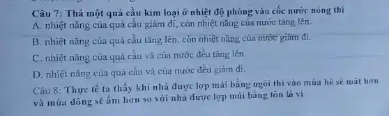 Câu 7: Thá một quả cầu kim loại ở nhiệt độ phòng vào cốc nước nóng thi
A. nhiệt nǎng của quả cầu giảm đi,, còn nhiệt nǎng của nước tǎng lên.
B. nhiệt nǎng của quả cầu tǎng lên.còn nhiệt nǎng của nước giảm đi.
C. nhiệt nǎng của quả cầu và của nước đều tǎng lên.
D. nhiệt nǎng của quả cầu và của nước đều giảm đi.
Câu 8: Thực tế ta thấy khí nhà được lợp mái bằng ngói thì vào mùa hè sẽ mát hơn
và mùa đông sẽ ấm hơn so với nhà được lợp mái bằng tôn là vi