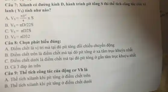 Câu 7: Xilanh có đường kính D, hành trình pít tông S thì thể tích công tác của xi
lanh (Vs) tính như nào?
A. V_(S)=(pi D^2)/(4)times S
B V_(S)=pi D/22S
C. V_(S)=pi D2S
D. V_(S)=pi D32
Câu 8: Chọn phát biểu đúng:
A. Điểm chết là vị trí mà tại đó pít tông đổi chiều chuyển động
B. Điểm chết trên là điểm chết mà tại đó pít tông ở xa tâm trục khuỷu nhất
C. Điểm chết dưới là điểm chết mà tại đó pít tông ở gần tâm trục khuỷu nhất
D. Cả 3 đáp án trên
Câu 9: Thể tích công tác của động cơ Vh là
A. Thể tích xilanh khi pít tông ở điểm chết trên
B. Thể tích xilanh khi pít tông ở điểm chết dưới