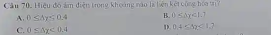 Câu 70. Hiệu đô âm điện trong khoảng nào là liên kết cộng hóa trị?
A 0leqslant Delta chi leqslant 0.4
B. 0leqslant Delta xlt 1.7
C. 0leqslant Delta xlt 0,4
D 0.4leqslant Delta xlt 1.7