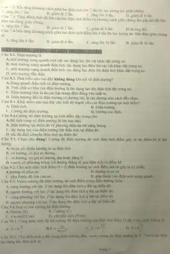 Câu 7.2. Khi tǎng khoảng cách giữa hai điện tích lên 2 lần thì lực tương tác giữa chúng
A. tǎng lên 2 lần.
B. giảm đi 2 lần.
C. tǎng lên 4 lần.
D. giảm đi 4 lần.
Câu 7.3. Tǎng đồng thời độ lớn của hai điện tích điểm và khoảng cách giữa chúng lên gấp đôi thì lực
điện tác dụng giữa chúng
A. tǎng lên 2 lần.
B. giảm đi 2 lần.
C. giảm đi 4 lần.
D. không đổi.
Câu 7.4.Nếu tǎng khoảng cách giữa hai điện tích điểm lên 4 lần thì lực tương tác tĩnh điện giữa chúng
sẽ
A. tǎng lên 4 lần.
B. giảm đi 4 lần.
C. tǎng lên 16 lần.
D. giảm đi 16 lần.
DIỆN TRƯỜNG, CUỐNG ĐQ DIENTRUONG (5 CAU
Câu 8.1. Điện trường là
A.môi trường xung quanh một vật, tác dụng lực lên vật khác đặt trong nó.
B. môi trường xung quanh điện tích, tác dụng lực điện lên các vật khác đặt trong nó.
C. môi trường xung quanh điện tích, tác dụng lực điện lên điện tích khác đặt trong nó.
D. môi trường dẫn điện.
Câu 8.2. Phát biểu nào sau đây không đúng khi nói về điện trường?
A.Xung quanh điện tích có điện trường.
B. Tính chất cơ bản của điện trường là tác dụng lực lên điện tích đặt trong nó.
C. Điện trường tĩnh là do các hạt mang điện đứng yên sinh ra.
D. Điện trường đều là điện trường có đường sức là các đường tròn cách đều nhau.
Câu 8.3. Khái niệm nào sau đây cho biết độ mạnh yếu của điện trường tại một điểm?
A. Điện tích.
B. Điện trường.
C. Cường độ điện trường.
D. Đường sức điện.
Câu 8.4.Cường độ điện trường tại một điểm đặc trưng cho
A.thể tích vùng có điện trường là lớn hay nhỏ.
B. điện trường tại điểm đó về phương diện dự trữ nǎng lượng.
C. tác dụng lực của điện trường lên điện tích tại điểm đó.
D. tốc độ dịch chuyển điện tích tại điểm đó.
Câu 9.1. Chọn câu đúng? Cường độ điện trường do một điện tích điểm gây ra tại điểm M là đại
lượng
A.véctơ, có chiều hướng ra xa điện tích.
B. vô hướng, có giá trị dương.
C. vô hướng, có giá trị dương, âm hoặc bằng 0.
D. vectơ, có phương trùng với đường thẳng đi qua điện tích và điểm M.
Câu 9.2. Cho một điện tích điểm Qlt 0 điện trường tại một điểm mà nó gây ra có chiều
A.hướng về phía nó.	B. hướng ra xa nó.
C. phụ thuộc độ lớn của nó.
D. phụ thuộc vào điện môi xung quanh.
Câu 9.3. Vectơ cường độ điện trường tại một điểm trong điện trường luôn:
A. cùng hướng với lực overrightarrow (F) tác dụng lên điện tích q đặt tại điểm đó.
B. ngược hướng với lực F tác dụng lên điện tích q đặt tại điểm đó.
C. cùng phương với lực F tác dụng lên điện tích q đặt tại điểm đó.
D. ngược phương với lực overrightarrow (F) tác dụng lên điện tích q đặt tại điểm đó.
Câu 9.4.Đơn vị của cường độ điện trường
A.Niutơn (N)
C. vôn.mét (V.m)
B. Culông (C)
D. vôn trên mét (V/m)
Câu 10.1. Công thức tính độ lớn cường độ điện trường của điện tích điểm Q đặt trong chân không là
A. E=k(Q)/(r)
E=(vert Qvert )/(4pi varepsilon _(0)cdot r^2)
E=k(vert Qvert )/(r)
D. E=k(Q)/(r^2)
Câu 10.2. Cho điện tích q đặt trong điện trường đều, vecto cường độ điện trường là overrightarrow (E) . Vectơ lực điện
tác dụng lên điện tích là
Trang 3