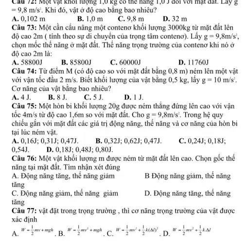 Câu 72: Một vật khỏi lượng 1,0 kg có the nǎng 1,0 J đôi với mặt đất.. Lay g
=9,8m/s^2 . Khi đó, vật ở độ cao bǎng bao nhiêu?
A. 0.102 m
B. 1,0 m
C. 9.8 m
D. 32 m
Câu 73: Một cần cầu nâng một conteno khối lượng 3000kg từ mặt đất lên
độ cao 2m (tính theo sự di chuyển của trọng tâm conteno). Lấy g=9,8m/s^2
chọn mốc thế nǎng ở mặt đất. Thế nǎng trọng trường của conteno khi nó ở
đô cao 2m là:
A. 58800J
B. 85800J
C. 60000J
D. 11760J
Câu 74: Từ điểm M (có đô cao so với mặt đất bằng 0,8 m) ném lên một vật
với vận tốc đầu 2m/s . Biết khối lượng của vật bằng 0,5 kg, lấy g=10m/s^2
Cơ nǎng của vật bằng bao nhiêu?
A. 4J.
B. 8 J.
C. 5 J.
D.1 J.
Câu 75: Một hòn bi khối lượng 20g được ném thẳng đứng lên cao với vận
tốc 4m/s từ độ cao 1 ,6m so với mặt đất. Cho g=9,8m/s^2 . Trong hệ quy
chiếu gắn với mặt đất các giá trị động nǎng, thế nǎng và cơ nǎng của hòn bi
tại lúc ném vật.
A. 0,16J: 0,31J: 0 .47J.
B. 0.32J: 0 ,62J; 0,47J.
C. 0.24J ; 0,18J;
0.54J.
D. 0,18J: 048J: 0.80J.
Câu 76: Một vật khối lượng m được ném từ mặt đất lên cao. Chọn gốc thế
nǎng tại mặt đất.. Tìm nhận xét đúng
A. Động nǎng tǎng., thế nǎng giảm
tǎng
B Động nǎng giảm., thế nǎng
C. Động nǎng giảm , thế nǎng giảm
tǎng
D. Động nǎng tǎng , thế nǎng
Câu 77: vật đặt trong trọng trường , thì cơ nǎng trọng trường của vật được
xác định
A. W=(1)/(2)mv+mgh . B.
W=(1)/(2)mv^2+mgh c W=(1)/(2)mv^2+(1)/(2)k(Delta l)^2
. D.
W=(1)/(2)mv^2+(1)/(2)kcdot Delta l