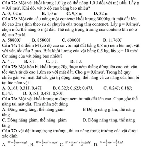 Câu 72: Một vật khối lượng 1,0 kg có thế nǎng 1,0 J đối với mặt đất. Lấy g
=9,8m/s^2 . Khi đó, vật ở độ cao bằng bao nhiêu?
A. 0,102 m
B. 1,0 m
C. 9,8 m
D. 32 m
Câu 73: Một cần cẩu nâng một conteno khối lượng 3000kg từ mặt đất lên
độ cao 2m (tính theo sự di chuyển của trọng tâm conteno'). Lấy g=9,8m/s^2
chọn mốc thế nǎng ở mặt đất. Thế nǎng trọng trường của . contenơ khi nó ở
độ cao 2m là:
A. 58800J
B. 85800J
C. 60000J
D. 11760J
Câu 74: Từ điểm M (có độ cao so với mặt đất bằng 0,8 m)ném lên một vật
với vân tốc đầu 2m/s . Biết khối lượng của vật bằng 0,5 kg, lấy g=10m/s^2
Cơ nǎng của vật bằng bao nhiêu?
A. 4J.
B. 8 J.
C. 5 J.
D.1J.
Câu 75: Một hòn bi khối lượng 20g được ném thǎng đứng lên cao với vận
tốc 4m/s từ đô cao 1 ,6m so với mặt đất. Cho g=9,8m/s^2 . Trong hệ quy
chiếu gắn với mặt đất các giá trị động nǎng, thế nǎng và cơ nǎng của hòn bi
tại lúc ném vật.
A. 0,16J ; 0,31J; 0,47J.
B. 0.32J: 0..62J: 0.47J.
C. 0.24J : 0.18J:
0.54J.
D. 0.18 J: 0.48J: 0 .80J.
Câu 76: Một vật khối lượng m được ném từ mặt đất lên cao. Chọn gốc thế
nǎng tại mặt đất.. Tìm nhận xét đúng
A. Động nǎng tǎng , thế nǎng giảm
tǎng
B Động nǎng giảm , thế nǎng
C. Động nǎng giảm , thế nǎng giảm
tǎng
D. Động nǎng tǎng , thế nǎng
Câu 77: vật đặt trong trọng trường , thì cơ nǎng trọng trường của vật được
xác định
A.
W=(1)/(2)mv+mgh
. B.
W=(1)/(2)mv^2+mgh
. C.
W=(1)/(2)mv^2+(1)/(2)k(Delta l)^2
. D.
W=(1)/(2)mv^2+(1)/(2)kcdot Delta l