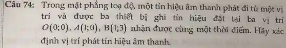 Câu 74:Trong mặt phẳng toạ độ, một tín hiệu âm thanh phát đi từ một vị
trí và được ba thiết bị ghi tín hiệu đặt tại ba vị trí
O(0;0),A(1;0),B(1;3) nhận được cùng một thời điểm. Hãy xác
định vị trí phát tín hiệu âm thanh.