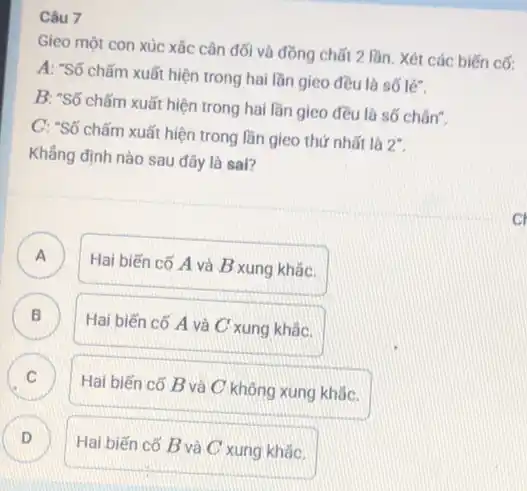 Câu 7
Gieo một con xúc xǎc cân đối và đồng chất 2 lần Xét các biến cố:
A: "Số chấm xuất hiện trong hai lần gieo đều là số lẽ:
B: "Số chấm xuất hiện trong hai lần gieo đều lá số chân".
C: "Số chấm xuất hiện trong lần gieo thứ nhất là
2^circ 
Khẳng định nào sau đây là sai?
A
Hai biến cố A và B xung khǎc. n
B D
Hai biến cố A và C xung khẳc.
C
Hai biến có B và C không xung khǎc.
Hai biến cố B và C xung khǎc. D