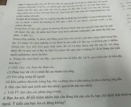 Câu 7:Nguyên liệt chủ yếu để sà xuất vôi sóng là đá vôi rong tự nhiên hay các nguồn
calciun carb nate (CaCO_(3))
có ngu ồn gốc sinh vật như san hô.vo các loài thân mềm
__
Nhiên liệu để cung cấp nhiệt cho , các lò nung vô i dầu tiên là gó,củi; sau này thường
dùng nhiê n liệu là thai dá hoặc tha n có C. Quá trình đốt cháy than dá trong không khí sinh
ra khi carbo n dioxide.
Ô nhiệt độ từ khoảng 500^circ C,CaCO_(3)
bắt đầu 1 bị phân huỷ bởi nhiệt và qu á trinh phân huy
xảy ra mạnh ở nhiệt độ khoản g từ 900 đến 1000^circ C tạo thành calciu m oxide và khí
carbon dioxide
Trong thực tế :sản xuất, ng ười ta thường : để kích thước hạ t của ng lyên liệu khá lớn
(60-
150mm)
. Do vậy , để phân huỷ hoàn toàn khối calciur n car bonate cần nhiệt độ khá cao
(900-1400^circ C)
Trong công nghiệp.lò được xây , bằng gạch chịu lửa và sản xuất theo , công nghệ nung , liên
tuc .Lò nun 3 vôi công nghie èp có u u điểm là sản xuất vôi liên tục và khôn g gây ô nhiễm
khôn g khí.Sau một thời giar nhất định,đá vôi và than được nạp lại vào lò , vôi sông
được lấy ra qua cửa ở đáy lò,khí CO_(2)
được thi u qua cửa ở miệng lò và . sử dụng sản xuất
muối cart onat e, nước : đá khô.
a. T rong các quá trình sau đây,, quá trình nào là biến đổi vật lí., quá trình nào là biến đổi
hoá h oc?
(1) Đốt cháy củi , than đá, the n cộC.
(2)Phâ n huỷ đá vôi ở n hiệt độ cao thành vôi sống.
(3)Vôi sốn g nóng để nguội.
(4)Khí carbon dioxide nóng bay lên và được : thu ở cửa mi èng lò theo đường sống dẫn.
b. Hãy cho biết quá trink nào thu nh liệt.. quá trình nào tỏa nhiệt.
C.Viết ' chữ cho các phản ứng ở trên.
d.Bạn An nói.để tiết kiệm nhiên liêu cân đóng kín các cửa lò .han chế nhiệt thất thoát ra
ngoài kiến của bạn An có đúr g không?