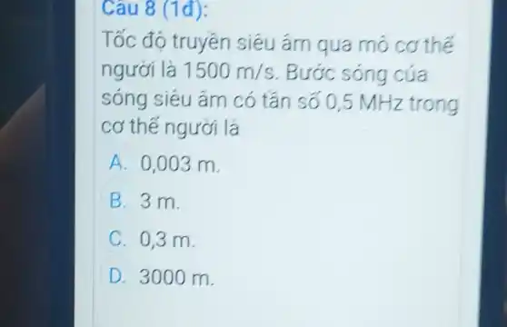 Câu 8 (1đ):
Tốc độ truyền siêu ám qua mó cơ thế
người là 1500m/s . Bước sóng của
sóng siêu âm có tân số 0,5 MHz trong
cơ thế người là
A 0,003 m.
B 3 m.
C. 0,3 m.
D 3000 m.