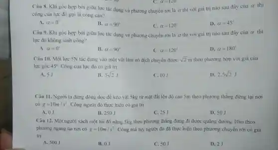 Câu 8. Khi góc hợp bởi giữa lực tác dụng và phương chuyển rời là a thì với giá trị nào sau đây của
alpha  thì
công của lực đó gọi là công cản?
A. alpha =0^circ 
B. alpha =90^circ 
C. alpha =120^circ 
D. alpha =45^circ 
Câu 9. Khi góc hợp bởi giữa lực tác dụng và phương chuyển rời là a thì với giá trị nào sau đây của alpha  thì
lực đó không sinh công?
A. alpha =0^circ 
B. alpha =90^circ 
C. alpha =120^circ 
D. alpha =180^circ 
Câu 10. Một lực 5N tác dụng vào một vật làm nó dịch chuyển được sqrt (2)m theo phương hợp với giá của
lực góc 45^circ  Công của lực đó có giá trị
A. 5J
B. 5sqrt (2)J
C. 10J
D 2,5sqrt (2)J
Câu 11. Người ta dùng dòng dọc để kéo vật 5kg từ mặt đất lên độ cao 5m theo phương thǎng đứng tại nơi
có g=10m/s^2 . Công người đó thực hiện có giá trị
A. 0J
B. 250J
C. 25J
D. 50J
Câu 12. Một người xách một túi đồ nặng 5kg theo phương thẳng đứng đi được quãng đường 10m theo
phương ngang tại nơi có g=10m/s^2 . Công mà tay người đó đã thực hiện theo phương chuyển rời có giá
trị
A. 500J
B. 0J
C. 50J
D. 2J