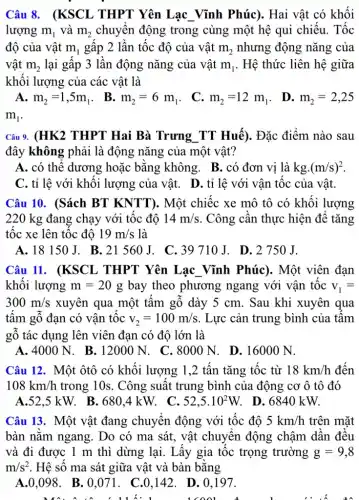 Câu 8. (KSCL THPT Yên Lạc Vĩnh Phúc). Hai vật có khối
lượng m_(1) và m_(2) chuyển động trong cùng một hệ qui chiếu. Tốc
độ của vật m_(1) gấp 2 lần tốc độ của vật m_(2) nhưng động nǎng của
vật m_(2) lại gấp 3 lần động nǎng của vật m_(1) . Hệ thức liên hệ giữa
khối lượng của các vật là
A. m_(2)=1,5m_(1)
. B. m_(2)=6m_(1) .
C. m_(2)=12m_(1)
. D. m_(2)=2,25
m_(1)
Câu 9. (HK2 THPT Hai Bà Trưng TT Huế). Đặc điểm nào sau
đây không phải là động nǎng của một vật?
A. có thể dương hoặc bằng không . B. có đơn vị là
kgcdot (m/s)^2
C. tỉ lệ với khối lượng của vật.D. tỉ lệ với vận tốc của vật.
Câu 10. (Sách BT KNTT). Một chiếc xe mô tô có khối lượng
220 kg đang chạy với tốc độ 14m/s . Công cân thực hiện đê tǎng
tốc xe lên tốc đô 19m/s là
A. 18150J. B . 21 560 J.. C. 39710 J.D. 2750J.
Câu 11. (KSCL THPT Yên Lạc Vĩnh Phúc). Một viên đạn
khối lượng m=20g bay theo phương ngang với vận tốc v_(1)=
300m/s xuyên qua một tấm gỗ dày 5 cm . Sau khi xuyên qua
tâm gỗ đạn có vân tốc v_(2)=100m/s . Lực cản trung bình của tâm
gỗ tác dụng lên viên đạn có độ lớn là
A. 400 ON. B.12000 N. C. 8000 N.. D. 16000 N.
Câu 12. Một ôtô có khối lượng 1 ,2 tấn tǎng tốc từ 18km/h đến
108km/h trong 10s . Công suất trung bình của động co ô tô đó
A.52.5 kW. B.680.4 kW. C. 52,5cdot 10^2W D. 684 .0 kW.
Câu 13. Một vật đang chuyển động với tốc độ 5km/h trên mặt
bàn nǎm ngang. Do có ma sát, vật chuyển động chậm dân đều
và đi được 1 m thì dừng lại . Lấy gia tốc trọng trường g=9,8
m/s^2 . Hệ số ma sát giữa vật và bàn bằng
A.0,098. B . 0.071 . C.0.142. D. 0.197.
lcool