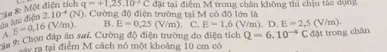 Câu 8: Một điện tích
q=+1,25cdot 10^-3C đặt tại điểm M trong chân không thì chịu tác dụng
Câu 8: Miền 2.10^-4(N) . Cường độ điện trường tại M có độ lớn là
B. E=0,25(V/m) . C. E=1,6(V/m) . D. E=2,5(V/m)
A.
E=0,16(V/m)
câu 9: Chọn đáp án sai. Cường độ điện trường do điện tích
Q=6cdot 10^-4C đặt trong chân
máy ra tại điểm M cách nó một khoảng 10 cm có