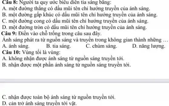 Câu 8: Người ta quy ước biểu diễn tia sáng bǎng:
A. một đường thǎng có dâu mũi tên chỉ hướng truyên của ánh sáng.
B. một đường gâp khúc có dâu mũi tên chi hướng truyên của ánh sáng.
C. một đường cong có dâu mũi tên chỉ hướng truyện của ánh sáng.
D. một đường tròn có dâu mũi tên chi hướng truyên của ánh sáng.
Câu 9: Điên vào chỗ trông trong câu sau đây.
Ánh sáng phát ra từ nguôn sáng và truyền trong không gian thành những
A. ánh sáng.
B. tia sáng.
C. chùm sáng.
D. nǎng lượng.
Câu 10: Vùng tôi là vùng:
A. không nhận được ánh sáng từ nguôn sáng truyên tới.
B. nhận được một phân ánh sáng từ nguôn sáng truyên tới.
C. nhận được toàn bộ ánh sáng từ nguồn truyền tới.
D. cản trở ánh sáng truyền tới vật.