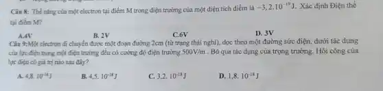 Câu 8: Thế nǎng của một electron tại điểm M trong điện trường của một điện tích điểm là
-3,2cdot 10^-19J . Xác định Điện thế
tại điểm M?
A.4V
B. 2V
C.6V
D. 3V
Câu 9:Môt electron đi chuyến được một đoạn đường 2cm (tù trạng thái nghi),dọc theo một đường sức điện dưới tác dụng
của lực điện trong một điện trường đều có cường độ điện trường 500V/m . Bỏ qua tác dụng của trọng trường.Hỏi công của
lực điện có giá trị nào sau đây?
A. 4,8cdot 10^-18J
B. 4,5cdot 10^-18J
C. 3,2cdot 10^-18J
D. 1,8cdot 10^-18J