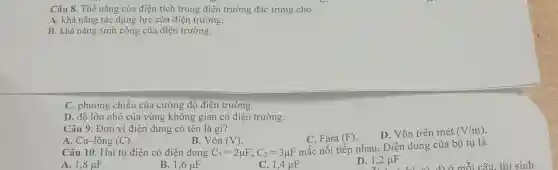 Câu 8. Thế nǎng của điện tích trong điện trường đặc trưng cho
A. khả nǎng tác dụng lực của điện trường.
B. khả nǎng sinh công của điện trường.
C. phương chiều của cường độ điện trường.
D. đô lớn nhỏ của vùng không gian có điện trường.
Câu 9. Đơn vị điện dung có tên là gì?
C. Fara (F)
D. Vôn trên mét (V/m)
B. Vôn (V)
A. Cu-lông (C)
Câu 10. Hai tụ điện có điện dung C_(1)=2mu F;C_(2)=3mu F
mắc nối tiếp nhau.Điện dung của bộ tụ là
A. 1,8mu F
B. 1,6mu F
C. 1,4 HF
D. 1,2mu F