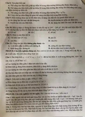 Câu 8. Tìm phát biểu sai
A. Thế nǎng của điện tích q đặt tại điểm M trong điện trường không phụ thuộc điện tích q
B. Thế nǎng của điện tích q đặt tại điểm M trong điện trường đặc trưng cho khả nǎng sinh công
của điện trường tại điểm đó
C. Thế nǎng của điện tích q đặt tại điểm M trong điện trường W_(M)=qcdot V_(M)
D. Công của lực điện bằng độ giảm thế nǎng của điện tích trong điện trường
Câu 9. Điện trường được tạo ra bởi điện tích, là dạng vật chất tồn tại quanh điện tích và
A. tác dụng lực lên mọi vật đặt trong nó.
B. truyền tương tác giữa các điện tích.
C. truyền lực cho các điện tích.
D. tác dụng lực điện lên mọi vật đặt trong
nó.
Câu 10. Một tụ điện có thông tin được in trên bề mặt là 24V-200mu F Khi đặt một hiệu điện thế
22 V vào hai đầu tụ điện thì điện tích được tích trên tụ điện bằng bao nhiêu?
A. 4,4 mC
B. 4,8 C
C. 44 mC
D. 4,8 mC
Câu 11. Đơn vị của điện thế là:
A. vôn trên mét (V/m)
B. jun (J).
C. oát (W)
D. vôn (V)
Câu 12. Công của lực điện không phụ thuộc vào
A. vị trí điểm đầu và điểm cuối đường đi.
C. hình dạng của đường đi.
B. cường độ của điện trường.
D. độ lớn điện tích bị dịch chuyển.
PHÀN II. Câu trắc nghiệm đúng sai. Học sinh trả lời từ câu 1 đến câu 2. Trong mỗi ý a), b), c),
d) ở mỗi câu,thí sinh chọn đủng hoặc sai.
Câu 1. Hai điện tích q_(1)=2cdot 10^-6C,q_(2)=-2cdot 10^-6C đặt tại hai điểm A và B trong không khí, AB=30
cm. Lấy k=9.10^9Nm^2/C^2
a) Lực tương tác điện giữa 2 điện tích trên là lực đầy.
b) Điện tích q_(1) đang thừa electron, điện tích q_(2) đang thiếu electron.
c) Lực tương tác tĩnh điện giữa hai điện tích trên có độ lớn là 0,4N.
d) Cho hai điện tích trên tiếp xúc với nhau rồi đặt lại khoảng cách cũ trong không khí thì lực tương
tác tĩnh điện giữa hai điện tích lúc này là bằng không.
Câu 2. Trên một tụ điện có ghi: 4700mu F-50V
a) Điện dung của tụ điện này có giá trị là 4,7cdot 10^-3F
b) Điện tích tối đa mà tụ có thể tích được là 235.10^3F
c) Có thể dùng 3 tụ nói trên mắc song song với nhau thành bộ tụ có điện dung là 14100mu F
d) Nǎng lượng tối đa của tụ điện trên tích được bằng 5,875 J.
PHÀN III. Câu trắc nghiệm trả lời ngắn.Học sinh trả lời từ câu 1 đến câu 8.
Câu 1. Một người chà xát một quả bóng bay vào áo len, khiến nó nhiễm điện tích -3mu C Sau đó,
người này đặt quả bóng bay gần một mảnh giấy nhỏ mang điện tích +2mu C với khoảng cách giữa
hai vật là 25 cm trong không khí.Độ lớn lực tương tác tĩnh điện giữa quả bóng bay và mảnh giấy
bằng bao nhiêu niutơn (N) (Làm tròn kết quả đến hàng phần trǎm)?
Câu 2. Trong máy hút bụi tĩnh điện, nguyên lý hoạt động dựa trên hiện tượng điện trường để tạo
lực hút và thu gom bụi bẩn. Một thiết bị máy hút bụi tĩnh điện được cấu tạo bởi hai bộ phận: một
lưới điện áp cao và một bộ phận được nối đất, cách nhau một khoảng cách 5 cm . Nếu hiệu điện thế