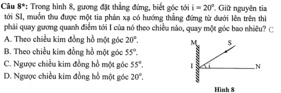 Câu 8*: Trong hình 8, gương đặt thẳng đứng,biết góc tới i=20^circ  . Giữ nguyên tia
tới SI, muốn thu được một tia phản xạ có hướng thẳng đứng từ dưới lên trên thì
phải quay gương quanh điểm tới I của nó theo chiều nào, quay một góc bao nhiêu?C
A. Theo chiều kim đồng hồ một góc 20^circ 
m	S
I	N
Hình 8
B. Theo chiều kim đồng hồ một góc 55^circ 
C. Ngược chiều kim đồng hồ một góc 55^circ 
D. Ngược chiều kim đồng hồ một góc 20^circ