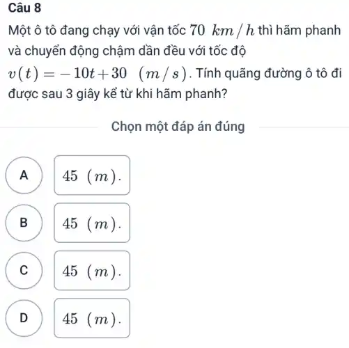 Câu 8
Một ô tô đang chạy với vận tốc 70km/h thì hãm phanh
và chuyển động chậm dần đều với tốc độ
v(t)=-10t+30 (m/s) . Tính quãng đường ô tô đi
được sau 3 giây kể từ khi hãm phanh?
Chọn một đáp án đúng
A ) 45 (m).
B 45 (m). B
C 45 (m).
D ) 45 (m).