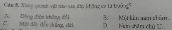 Câu 8.Xung quanh vật nào sau đây không có từ trường?
A Dòng điện không đổi.
B. Một kim nam châm.
C Một đậy dẫn thẳng.dài
D.Nam châm chữ U.