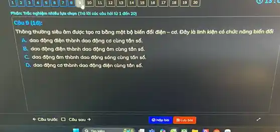 Câu 9 (1đ):
Thông thường siêu âm được tạo ra bằng một bộ biến đối đ lunderset (.)(hat (e))n-co. Đây là linh kiện có chức nǎng biến đối
A. dao động điện thành dao động cơ cùng tên số.
B dao động điện thành dao động âm cùng tên số.
C. dao động âm thành dao động sóng cùng tân số.
D. dao động cd thành dao động điện cùng tân số.